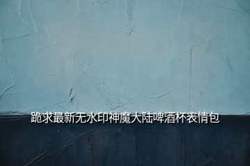 跪求最新無(wú)水印神魔大陸啤酒杯表情包