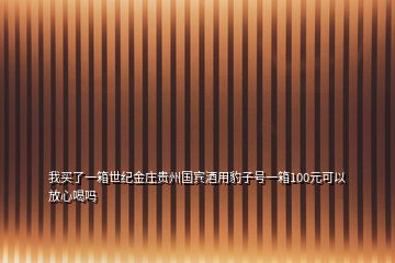 我買了一箱世紀金莊貴州國賓酒用豹子號一箱100元可以放心喝嗎