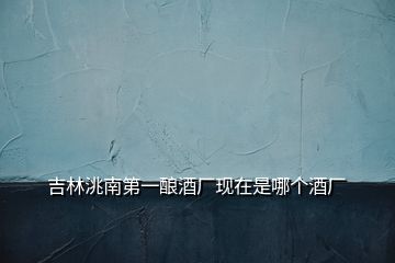 吉林洮南第一釀酒廠(chǎng)現(xiàn)在是哪個(gè)酒廠(chǎng)