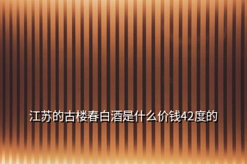 江蘇的古樓春白酒是什么價(jià)錢(qián)42度的