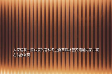 人家送我一瓶42度的宮林冬蟲夏草滋補營養(yǎng)酒是內(nèi)蒙古察右前旗新風(fēng)