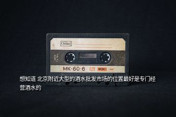 想知道 北京附近大型的酒水批發(fā)市場(chǎng)的位置最好是專門(mén)經(jīng)營(yíng)酒水的