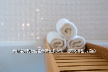 貴州中海釣臺(tái)的富貴滿(mǎn)堂多少錢(qián)一瓶啊濃香型52度的
