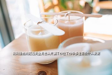剛剛接觸商超酒類業(yè)務(wù)怎么開展工作在工作中多注意些什么謝謝