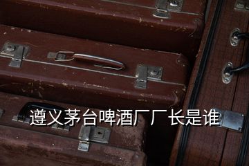 遵義茅臺(tái)啤酒廠廠長(zhǎng)是誰(shuí)