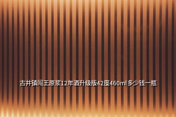 古井鎮(zhèn)闖王原漿12年酒升級(jí)版42度460ml多少錢(qián)一瓶