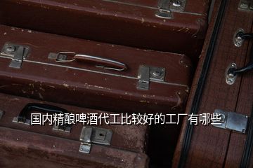 國內精釀啤酒代工比較好的工廠有哪些