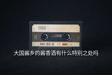 大國醬鄉(xiāng)的醬香酒有什么特別之處嗎