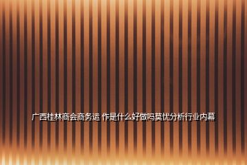 廣西桂林商會商務(wù)運(yùn) 作是什么好做嗎莫憂分析行業(yè)內(nèi)幕
